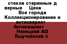 стекла старинные д верные. › Цена ­ 16 000 - Все города Коллекционирование и антиквариат » Антиквариат   . Ненецкий АО,Выучейский п.